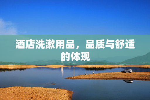 酒店洗漱用品，品质与舒适的体现