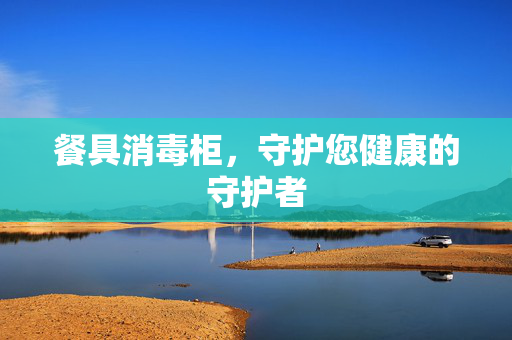 餐具消毒柜，守护您健康的守护者