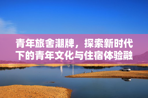青年旅舍潮牌，探索新时代下的青年文化与住宿体验融合之道