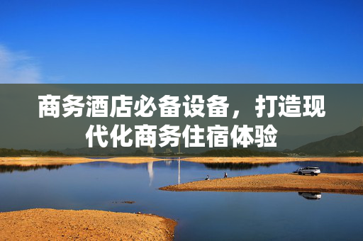 商务酒店必备设备，打造现代化商务住宿体验