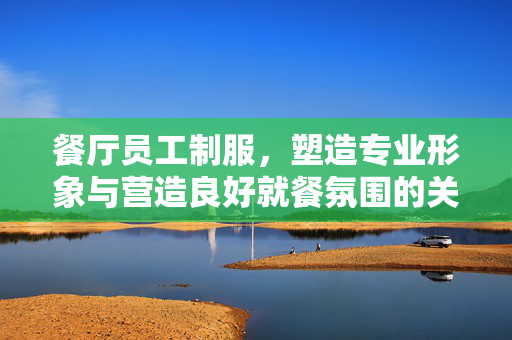 餐厅员工制服，塑造专业形象与营造良好就餐氛围的关键要素