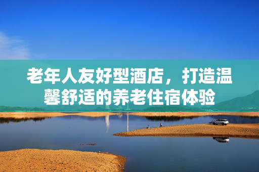老年人友好型酒店，打造温馨舒适的养老住宿体验