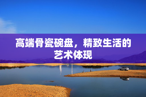 高端骨瓷碗盘，精致生活的艺术体现
