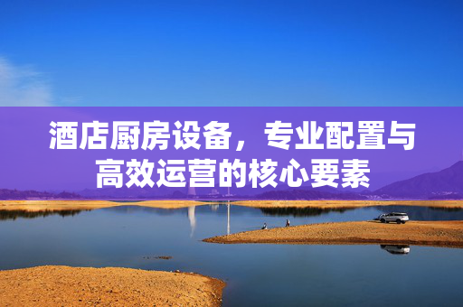 酒店厨房设备，专业配置与高效运营的核心要素