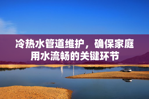 冷热水管道维护，确保家庭用水流畅的关键环节