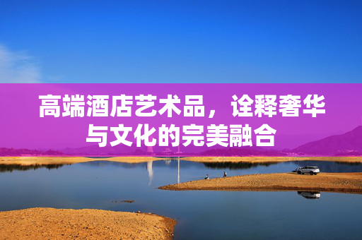 高端酒店艺术品，诠释奢华与文化的完美融合
