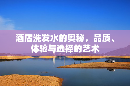 酒店洗发水的奥秘，品质、体验与选择的艺术