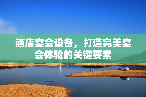 酒店宴会设备，打造完美宴会体验的关键要素