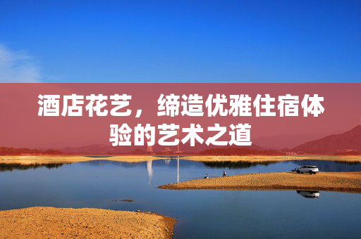 酒店花艺，缔造优雅住宿体验的艺术之道