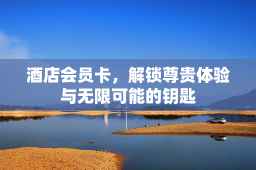 酒店会员卡，解锁尊贵体验与无限可能的钥匙