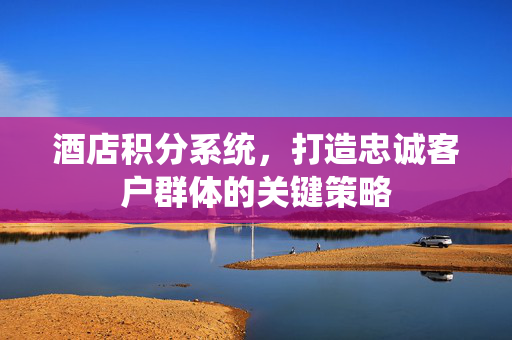 酒店积分系统，打造忠诚客户群体的关键策略