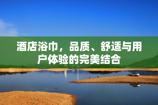 酒店浴巾，品质、舒适与用户体验的完美结合