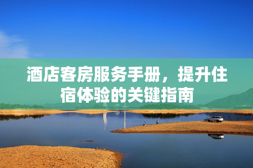 酒店客房服务手册，提升住宿体验的关键指南