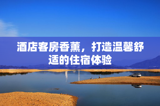 酒店客房香薰，打造温馨舒适的住宿体验