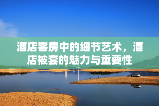 酒店客房中的细节艺术，酒店被套的魅力与重要性