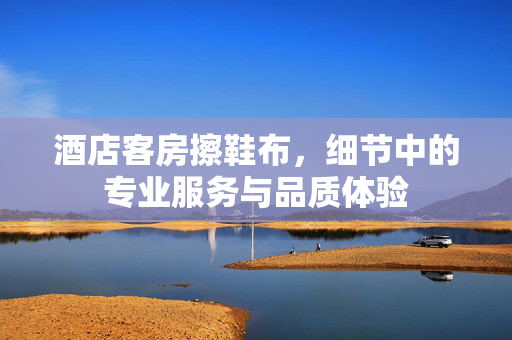 酒店客房擦鞋布，细节中的专业服务与品质体验