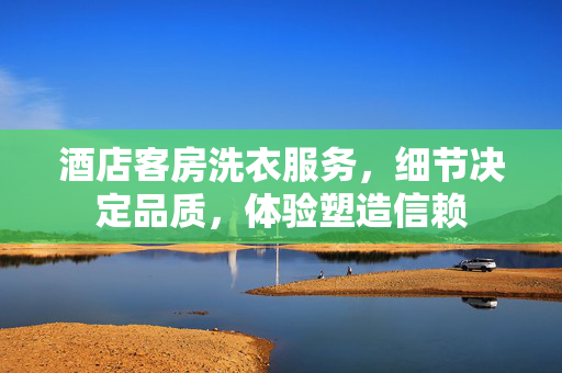 酒店客房洗衣服务，细节决定品质，体验塑造信赖