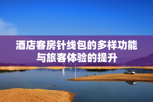 酒店客房针线包的多样功能与旅客体验的提升