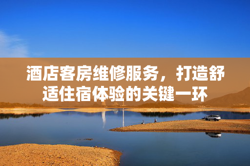 酒店客房维修服务，打造舒适住宿体验的关键一环