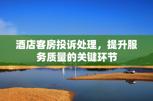 酒店客房投诉处理，提升服务质量的关键环节