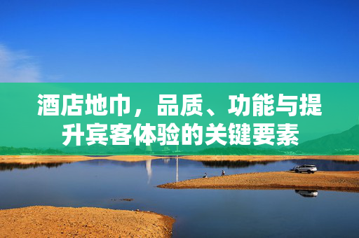 酒店地巾，品质、功能与提升宾客体验的关键要素