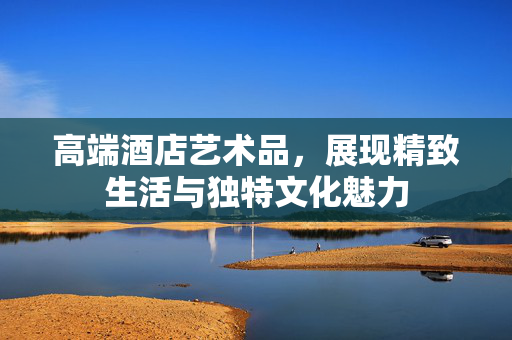 高端酒店艺术品，展现精致生活与独特文化魅力