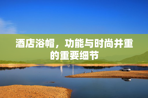 酒店浴帽，功能与时尚并重的重要细节
