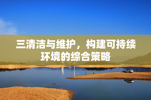 三清洁与维护，构建可持续环境的综合策略