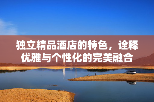 独立精品酒店的特色，诠释优雅与个性化的完美融合