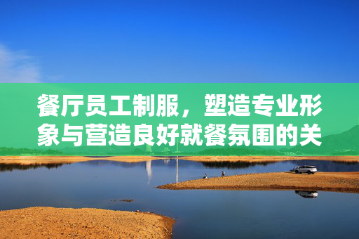 餐厅员工制服，塑造专业形象与营造良好就餐氛围的关键