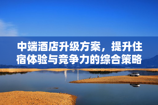 中端酒店升级方案，提升住宿体验与竞争力的综合策略