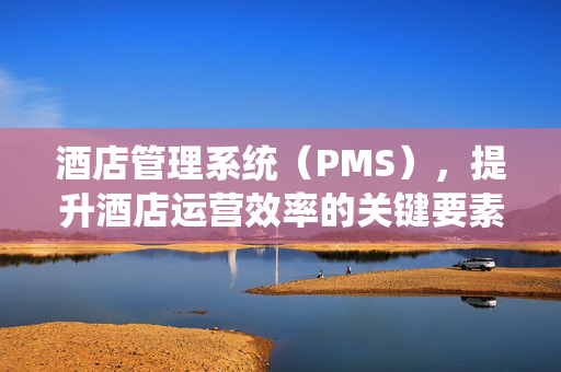 酒店管理系统（PMS），提升酒店运营效率的关键要素