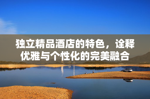 独立精品酒店的特色，诠释优雅与个性化的完美融合
