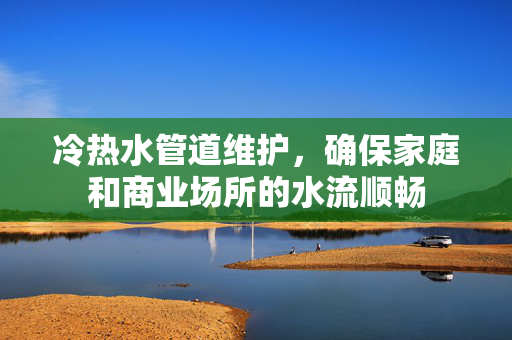 冷热水管道维护，确保家庭和商业场所的水流顺畅
