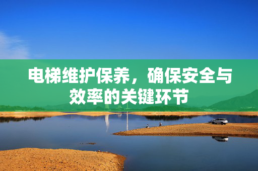 电梯维护保养，确保安全与效率的关键环节