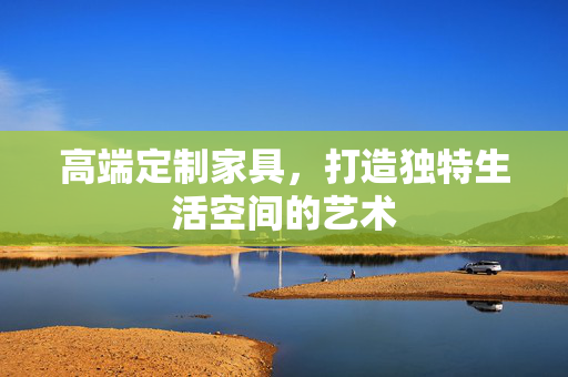 高端定制家具，打造独特生活空间的艺术