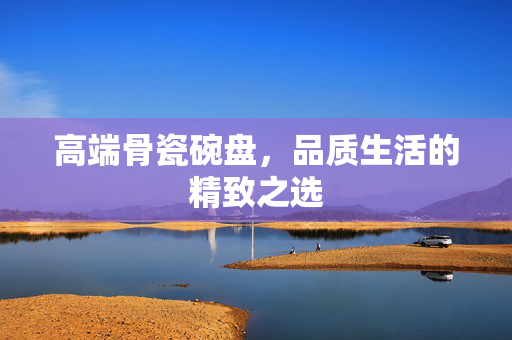 高端骨瓷碗盘，品质生活的精致之选