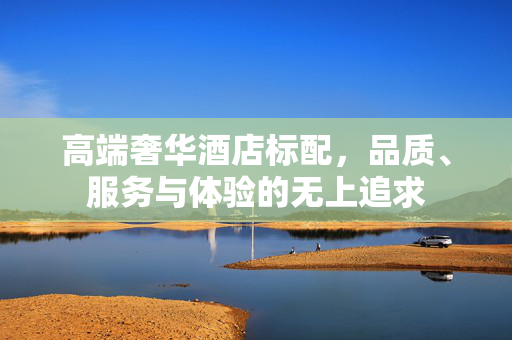 高端奢华酒店标配，品质、服务与体验的无上追求