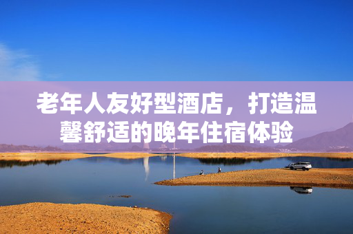老年人友好型酒店，打造温馨舒适的晚年住宿体验