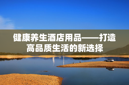 健康养生酒店用品——打造高品质生活的新选择