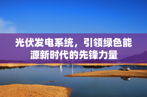 光伏发电系统，引领绿色能源新时代的先锋力量