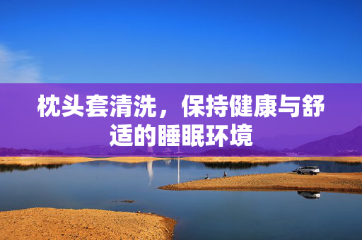 枕头套清洗，保持健康与舒适的睡眠环境