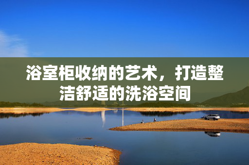 浴室柜收纳的艺术，打造整洁舒适的洗浴空间
