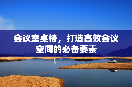 会议室桌椅，打造高效会议空间的必备要素
