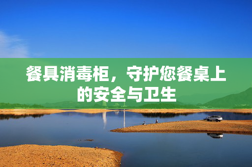 餐具消毒柜，守护您餐桌上的安全与卫生