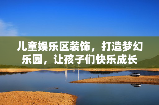 儿童娱乐区装饰，打造梦幻乐园，让孩子们快乐成长