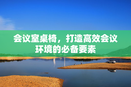 会议室桌椅，打造高效会议环境的必备要素