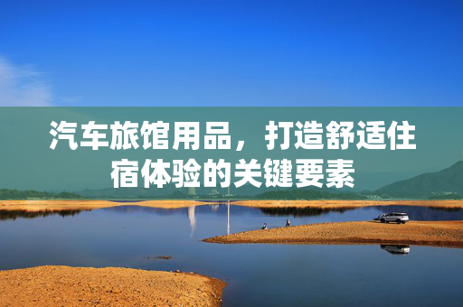 汽车旅馆用品，打造舒适住宿体验的关键要素