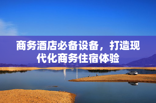 商务酒店必备设备，打造现代化商务住宿体验