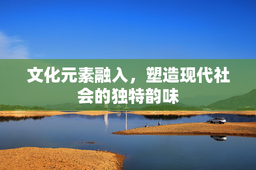 文化元素融入，塑造现代社会的独特韵味